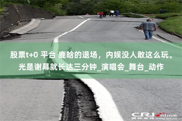 股票t+0 平台 鹿晗的退场，内娱没人敢这么玩。光是谢幕就长达三分钟_演唱会_舞台_动作