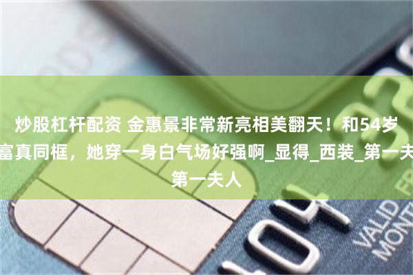 炒股杠杆配资 金惠景非常新亮相美翻天！和54岁李富真同框，她穿一身白气场好强啊_显得_西装_第一夫人