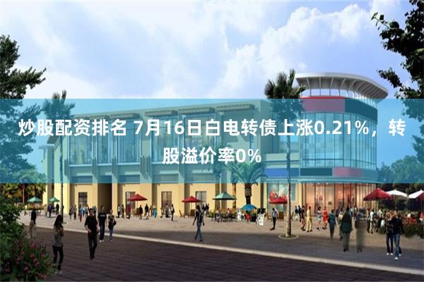 炒股配资排名 7月16日白电转债上涨0.21%，转股溢价率0%