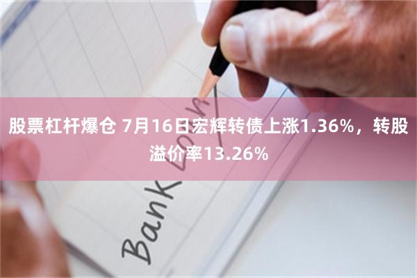 股票杠杆爆仓 7月16日宏辉转债上涨1.36%，转股溢价率13.26%
