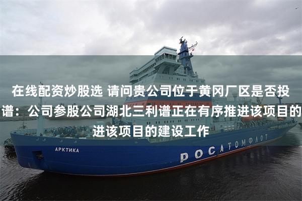 在线配资炒股选 请问贵公司位于黄冈厂区是否投产？三利谱：公司参股公司湖北三利谱正在有序推进该项目的建设工作