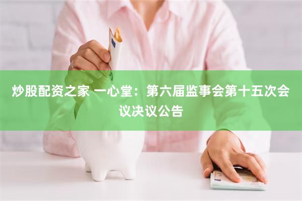 炒股配资之家 一心堂：第六届监事会第十五次会议决议公告