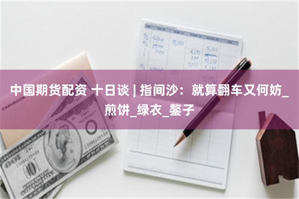 中国期货配资 十日谈 | 指间沙：就算翻车又何妨_煎饼_绿衣_鏊子