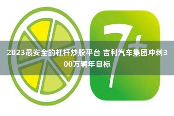 2023最安全的杠杆炒股平台 吉利汽车集团冲刺300万辆年目标