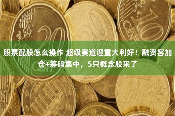 股票配股怎么操作 超级赛道迎重大利好！融资客加仓+筹码集中，5只概念股来了