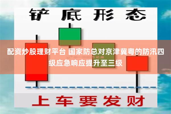 配资炒股理财平台 国家防总对京津冀粤的防汛四级应急响应提升至三级