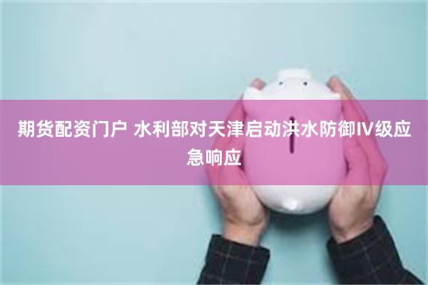 期货配资门户 水利部对天津启动洪水防御Ⅳ级应急响应