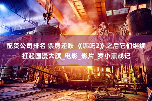 配资公司排名 票房逆跌 《哪吒2》之后它们继续扛起国漫大旗_电影_影片_罗小黑战记