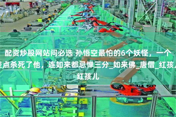 配资炒股网站问必选 孙悟空最怕的6个妖怪，一个差点杀死了他，连如来都忌惮三分_如来佛_唐僧_红孩儿