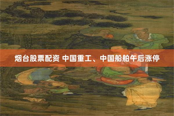 烟台股票配资 中国重工、中国船舶午后涨停