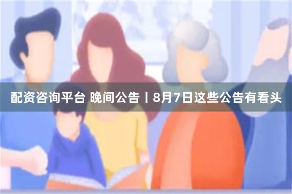 配资咨询平台 晚间公告丨8月7日这些公告有看头