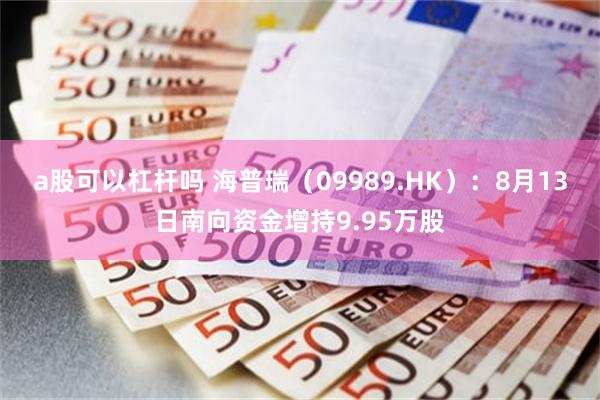 a股可以杠杆吗 海普瑞（09989.HK）：8月13日南向资金增持9.95万股