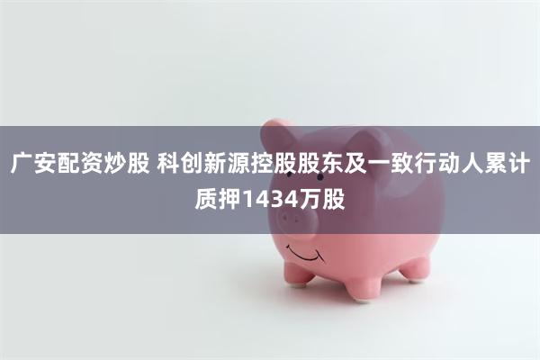 广安配资炒股 科创新源控股股东及一致行动人累计质押1434万股