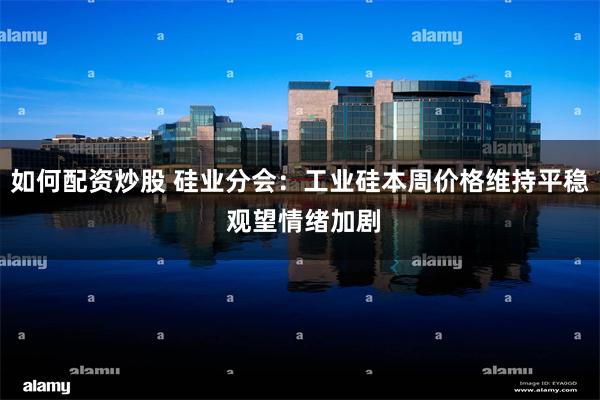 如何配资炒股 硅业分会：工业硅本周价格维持平稳 观望情绪加剧