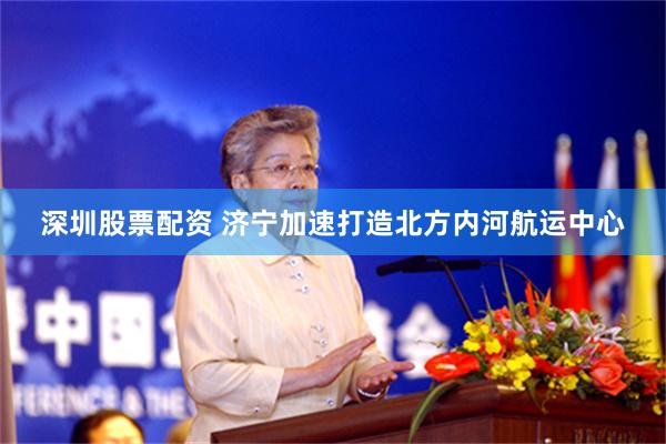 深圳股票配资 济宁加速打造北方内河航运中心