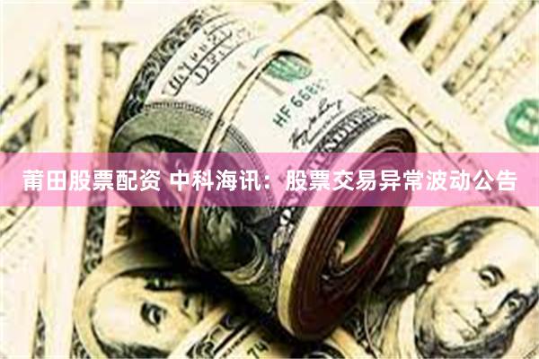莆田股票配资 中科海讯：股票交易异常波动公告
