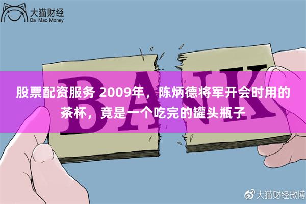 股票配资服务 2009年,陈炳德将军开会时用的茶杯,竟是一个吃完的罐头瓶子