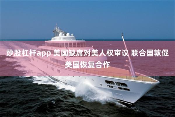 炒股杠杆app 美国缺席对美人权审议 联合国敦促美国恢复合作